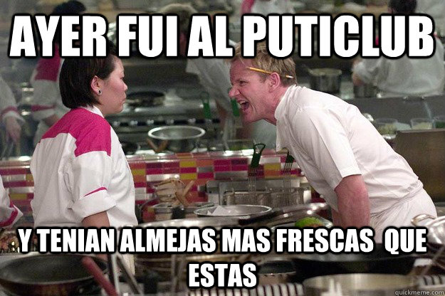 ayer fui al puticlub y tenian almejas mas frescas  que estas    gordon ramsay