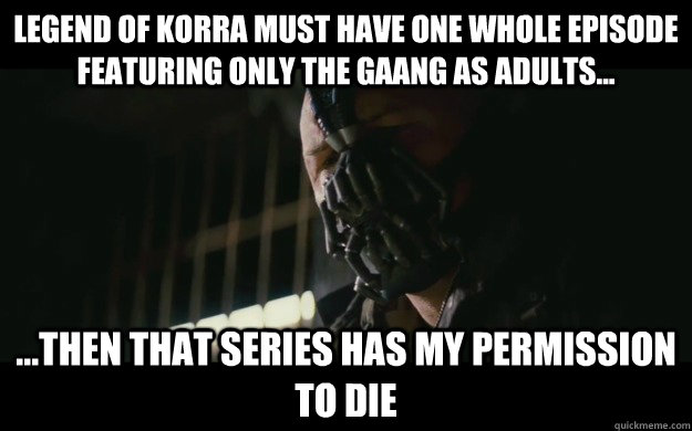 Legend of Korra must have one whole episode featuring only the Gaang as adults... ...then that series has my permission to die  Badass Bane