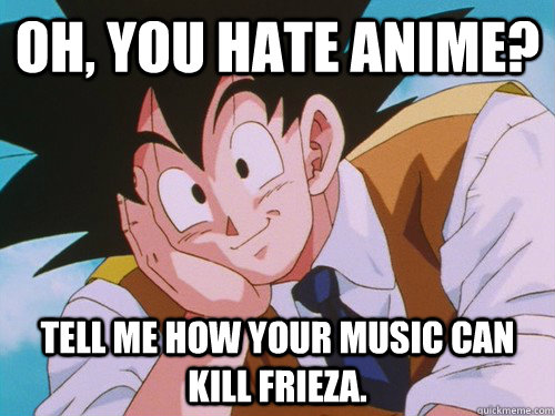 oh, you hate anime? Tell me how your music can kill Frieza.  Condescending Goku