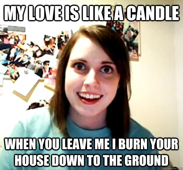 my love is like a candle when you leave me i burn your house down to the ground  Overly Attached Girlfriend