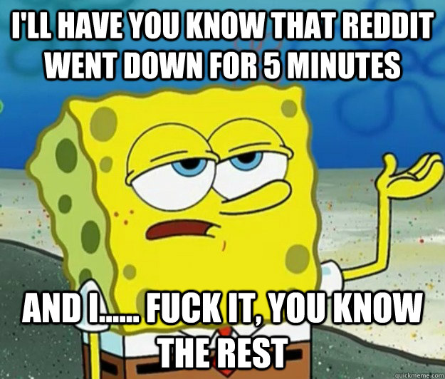 I'll have you know that reddit went down for 5 minutes And I...... fuck it, you know the rest  Tough Spongebob