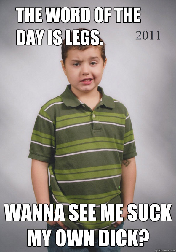 The word of the day is legs. Wanna see me suck my own dick?  Suave Six-Year-Old