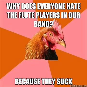 Why does everyone hate the flute players in our band? Because they suck - Why does everyone hate the flute players in our band? Because they suck  True story now anti joke chicken