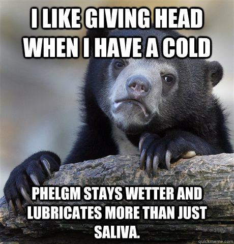 I like giving head when I have a cold Phelgm stays wetter and lubricates more than just saliva. - I like giving head when I have a cold Phelgm stays wetter and lubricates more than just saliva.  Misc