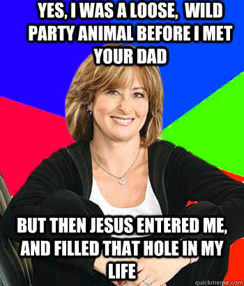 yes, i was a loose,  wild party animal before i met your dad but then jesus entered me, and filled that hole in my life  Sheltering Suburban Mom