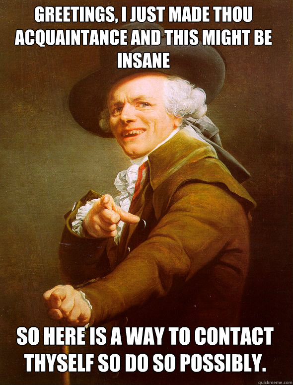 greetings, i just made thou acquaintance and this might be insane  so here is a way to contact thyself so do so possibly.   - greetings, i just made thou acquaintance and this might be insane  so here is a way to contact thyself so do so possibly.    Joseph Ducreux