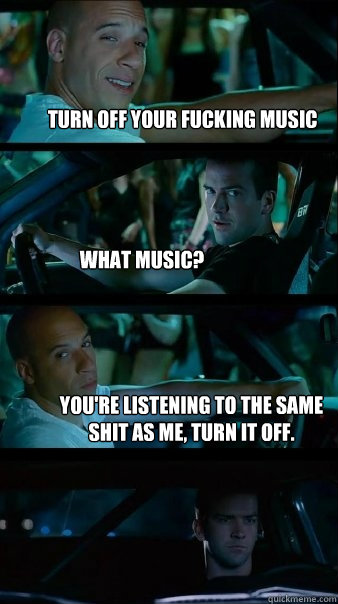 Turn off your fucking music What music? You're listening to the same shit as me, turn it off. - Turn off your fucking music What music? You're listening to the same shit as me, turn it off.  Fast and Furious