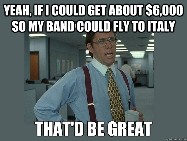 Yeah, if I could get about $6,000 so my band could fly to Italy That'd be great - Yeah, if I could get about $6,000 so my band could fly to Italy That'd be great  Office Space Lumbergh