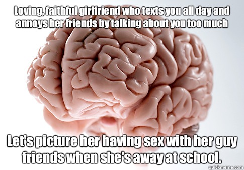 Loving, faithful girlfriend who texts you all day and annoys her friends by talking about you too much Let's picture her having sex with her guy friends when she's away at school.   Scumbag Brain