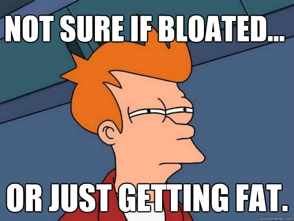 Not sure if bloated... Or just getting fat.  Futurama Fry