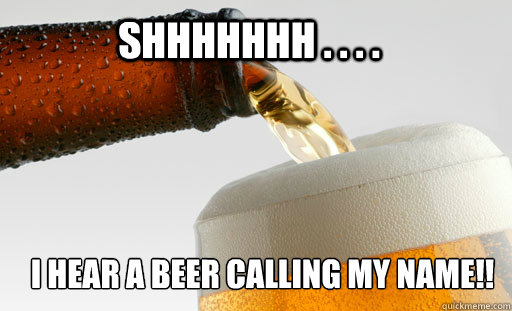 Shhhhhhh . . . .  i HEAR A BEER CALLING MY NAME!!  