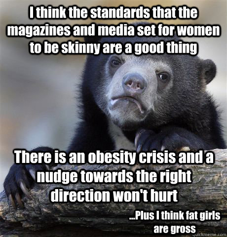 I think the standards that the magazines and media set for women to be skinny are a good thing  There is an obesity crisis and a nudge towards the right direction won't hurt ...Plus I think fat girls are gross - I think the standards that the magazines and media set for women to be skinny are a good thing  There is an obesity crisis and a nudge towards the right direction won't hurt ...Plus I think fat girls are gross  Confession Bear