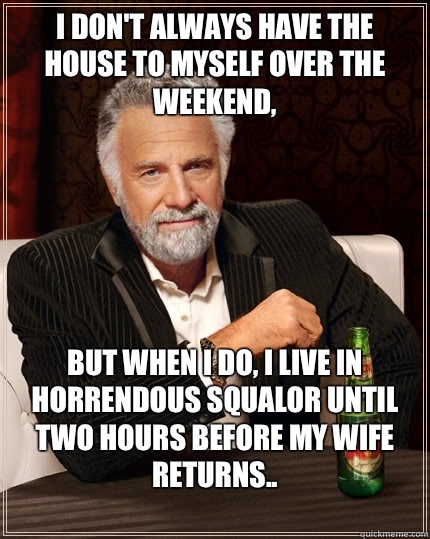 I don't always have the house to myself over the weekend, but when I do, I live in horrendous squalor until two hours before my wife returns..
  The Most Interesting Man In The World