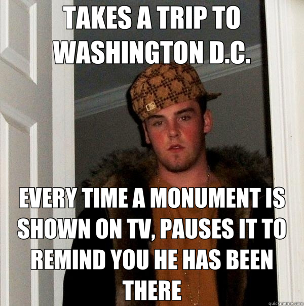 TAKES A TRIP TO WASHINGTON D.C. EVERY TIME A MONUMENT IS SHOWN ON TV, PAUSES IT TO REMIND YOU HE HAS BEEN THERE - TAKES A TRIP TO WASHINGTON D.C. EVERY TIME A MONUMENT IS SHOWN ON TV, PAUSES IT TO REMIND YOU HE HAS BEEN THERE  Scumbag Steve