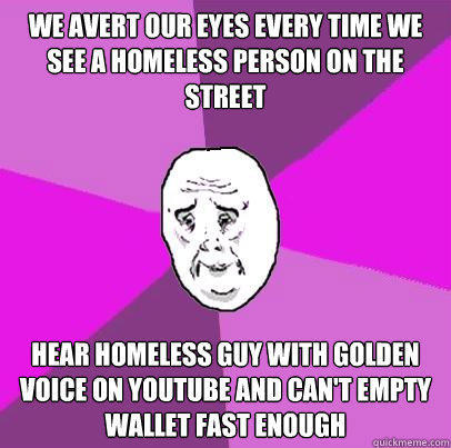 We Avert our eyes every time we see a homeless person on the street Hear homeless guy with golden voice on youtube and can't empty wallet fast enough  