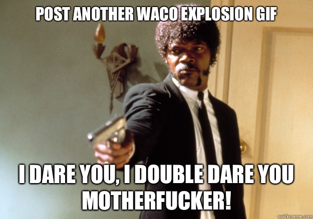 Post another Waco explosion gif i dare you, i double dare you motherfucker!  Samuel L Jackson