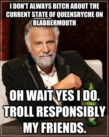 I don't always bitch about the current state of Queensryche on Blabbermouth Oh wait yes I do. Troll responsibly my friends. - I don't always bitch about the current state of Queensryche on Blabbermouth Oh wait yes I do. Troll responsibly my friends.  The Most Interesting Man In The World