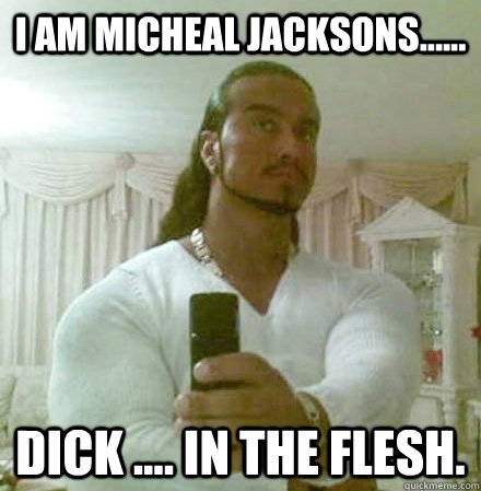 I am micheal jacksons...... Dick .... in the flesh.  Guido Jesus