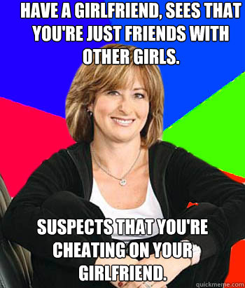 Have a girlfriend, sees that you're just friends with other girls. Suspects that you're cheating on your girlfriend.  Sheltering Suburban Mom