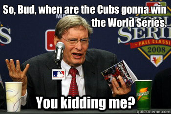 So, Bud, when are the Cubs gonna win the World Series. You kidding me?  