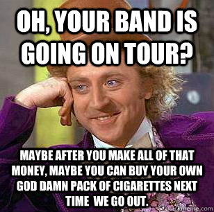 Oh, Your band is going on tour? maybe After you make all of that money, maybe you can buy your own god damn pack of cigarettes next time  we go out. - Oh, Your band is going on tour? maybe After you make all of that money, maybe you can buy your own god damn pack of cigarettes next time  we go out.  Condescending Wonka