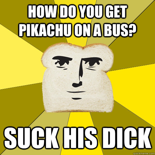 How do you get pikachu on a bus? Suck his dick  Breadfriend