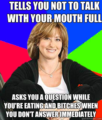 Tells you not to talk with your mouth full Asks you a question while you're eating and bitches when you don't answer immediately - Tells you not to talk with your mouth full Asks you a question while you're eating and bitches when you don't answer immediately  Sheltering Suburban Mom