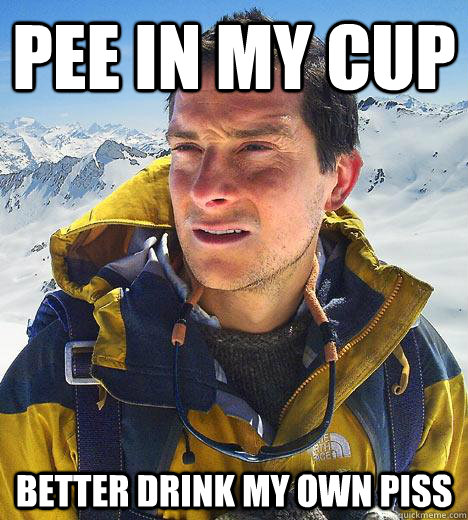 pee in my cup better drink my own piss - pee in my cup better drink my own piss  Bear Grylls