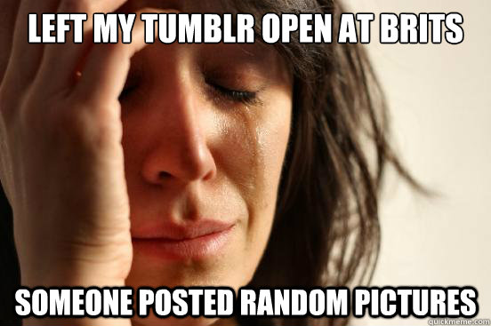 left my tumblr open at brits someone posted random pictures  First World Problems