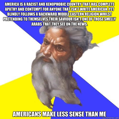 America is a Racist and xenophobic country that has complete apathy and contempt for anyone that isn't white american, yet blindly follows a backward middle eastern religion whilst pretending to themselves their saviour isn't one of those smelly arabs tha  Advice God