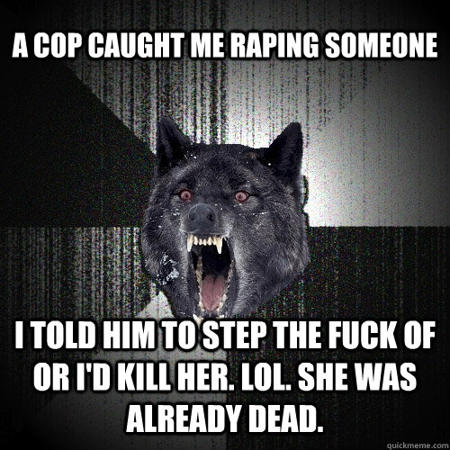 a cop caught me raping someone i told him to step the fuck of or i'd kill her. LoL. she was already dead.  Insanity Wolf