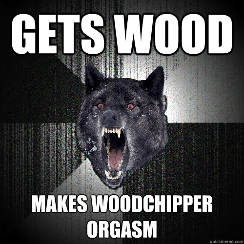 gets wood makes woodchipper orgasm  Insanity Wolf