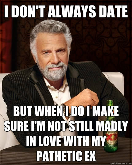 I don't always date But when I do I make sure I'm not still madly in love with my pathetic ex - I don't always date But when I do I make sure I'm not still madly in love with my pathetic ex  The Most Interesting Man In The World