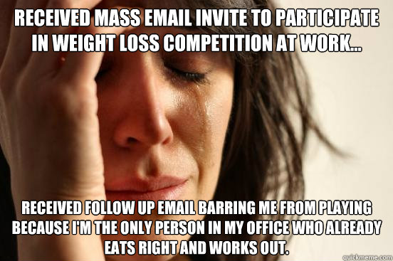 received mass email invite to participate in weight loss competition at work... Received follow up email barring me from playing because I'm the only person in my office who already eats right and works out. - received mass email invite to participate in weight loss competition at work... Received follow up email barring me from playing because I'm the only person in my office who already eats right and works out.  First World Problems