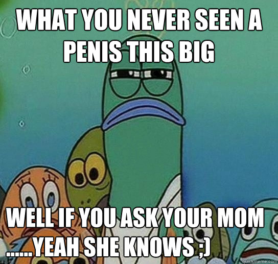 what you never seen a penis this big well if you ask your mom ......yeah she knows ;)   Serious fish SpongeBob