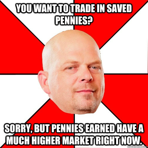 You want to trade in saved pennies? Sorry, but pennies earned have a much higher market right now. - You want to trade in saved pennies? Sorry, but pennies earned have a much higher market right now.  Pawn Star