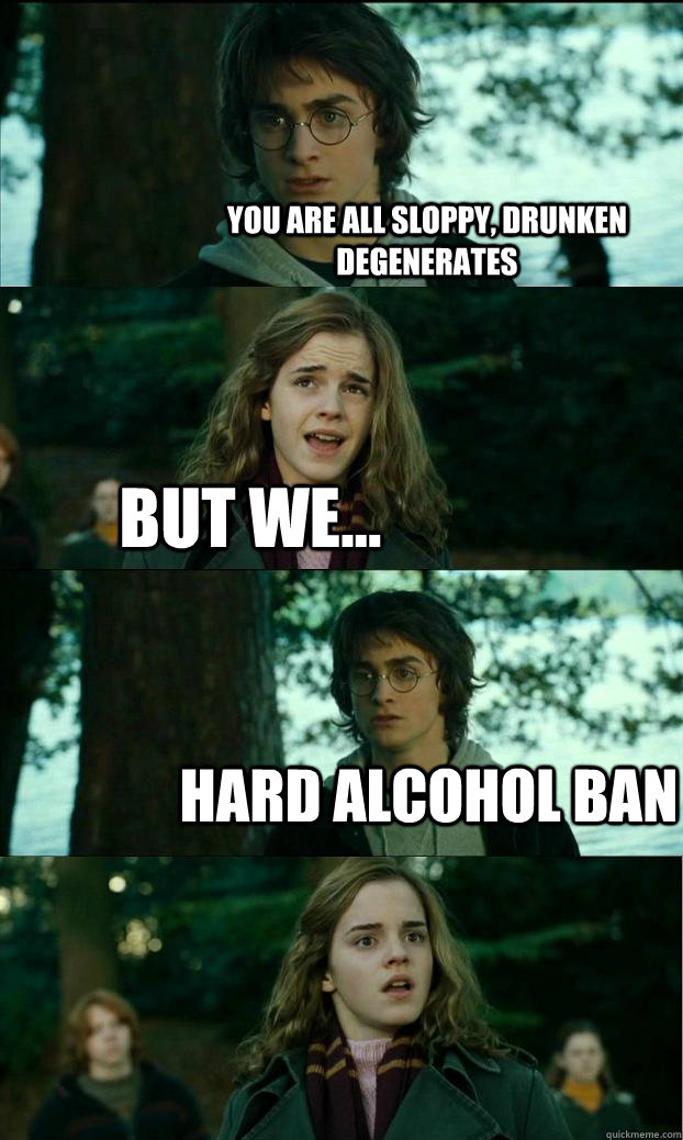 You are all sloppy, drunken degenerates but we... HARD ALCOHOL BAN - You are all sloppy, drunken degenerates but we... HARD ALCOHOL BAN  Horny Harry