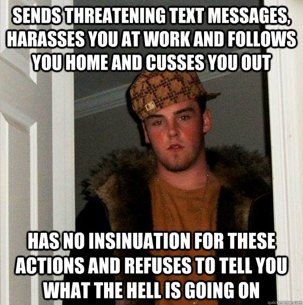 sends threatening text messages, harasses you at work and follows you home and cusses you out has no insinuation for these actions and refuses to tell you what the hell is going on - sends threatening text messages, harasses you at work and follows you home and cusses you out has no insinuation for these actions and refuses to tell you what the hell is going on  Scumbag Steve