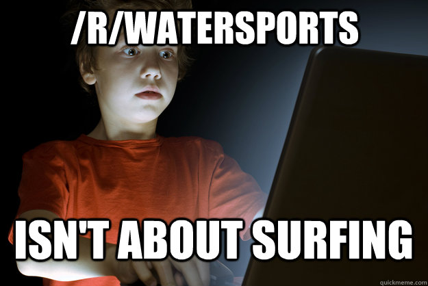 /r/watersports isn't about surfing - /r/watersports isn't about surfing  scared first day on the internet kid