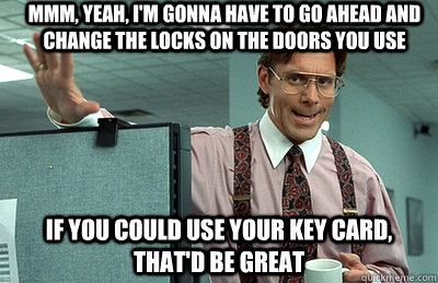 Mmm, yeah, I'm gonna have to go ahead and change the locks on the doors you use If you could use your key card, that'd be great  Office Space