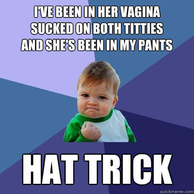 i've been in her vagina
sucked on both titties
and she's been in my pants hat trick  