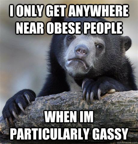 I only get anywhere near obese people when im particularly gassy  Confession Bear