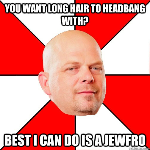 you want long hair to headbang with? best i can do is a jewfro  Pawn Star