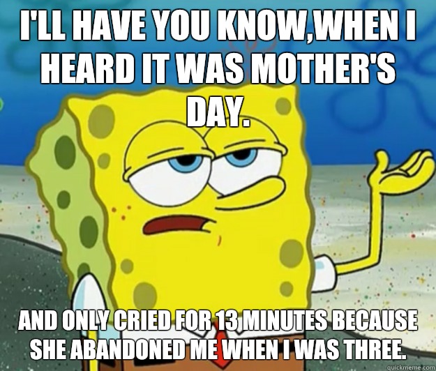 I'll have you know,when I heard it was mother's day. And only cried for 13 minutes because she abandoned me when I was three.  - I'll have you know,when I heard it was mother's day. And only cried for 13 minutes because she abandoned me when I was three.   Tough Spongebob