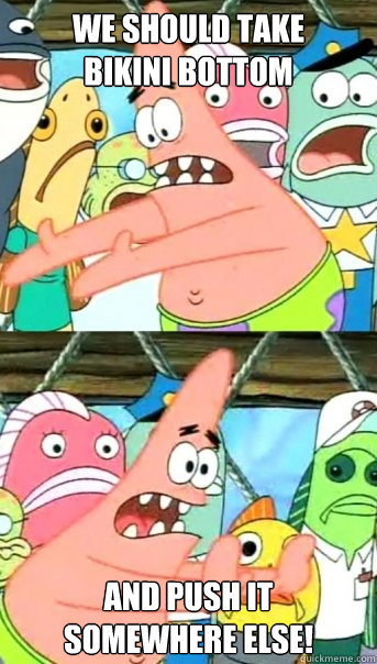 we should take
bikini bottom and push it 
somewhere else!  Push it somewhere else Patrick