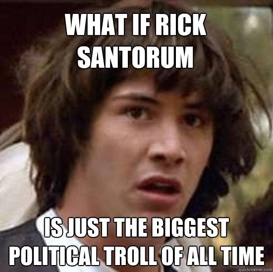 what if rick santorum is just the biggest political troll of all time  conspiracy keanu