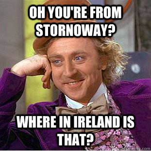 oh you're from stornoway? Where in ireland is that?  Condescending Wonka