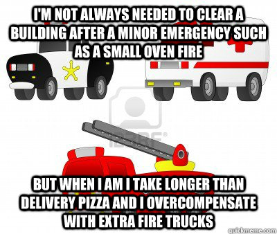 I'm not always needed to clear a building after a minor emergency such as a small oven fire But when I am i take longer than delivery pizza and i overcompensate with extra fire trucks - I'm not always needed to clear a building after a minor emergency such as a small oven fire But when I am i take longer than delivery pizza and i overcompensate with extra fire trucks  Annoing Emergency Services