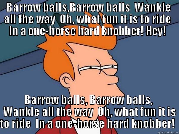 BARROW BALLS,BARROW BALLS  WANKLE ALL THE WAY  OH, WHAT FUN IT IS TO RIDE  IN A ONE-HORSE HARD KNOBBER! HEY!  BARROW BALLS, BARROW BALLS,  WANKLE ALL THE WAY  OH, WHAT FUN IT IS TO RIDE  IN A ONE-HORSE HARD KNOBBER!  Futurama Fry