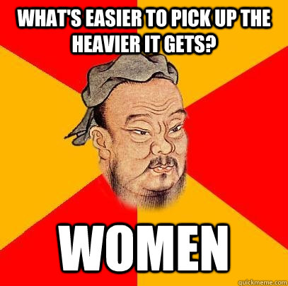 What's easier to pick up the heavier it gets? Women  Confucius says